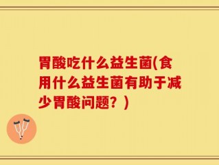 胃酸吃什么益生菌(食用什么益生菌有助于减少胃酸问题？)