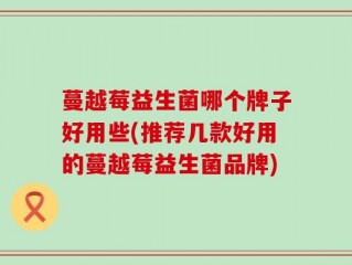 蔓越莓益生菌哪个牌子好用些(推荐几款好用的蔓越莓益生菌品牌)