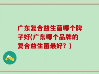 广东复合益生菌哪个牌子好(广东哪个品牌的复合益生菌最好？)