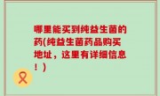 哪里能买到纯益生菌的药(纯益生菌药品购买地址，这里有详细信息！)