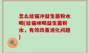 怎么给猫冲益生菌粉水喝(给猫咪喝益生菌粉水，有效改善消化问题)
