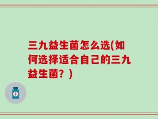 三九益生菌怎么选(如何选择适合自己的三九益生菌？)