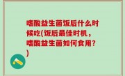 嗜酸益生菌饭后什么时候吃(饭后最佳时机，嗜酸益生菌如何食用？)
