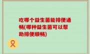 吃哪个益生菌能排便通畅(哪种益生菌可以帮助排便顺畅)