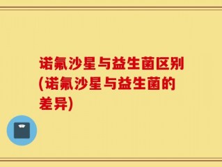 诺氟沙星与益生菌区别(诺氟沙星与益生菌的差异)