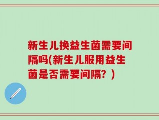 新生儿换益生菌需要间隔吗(新生儿服用益生菌是否需要间隔？)