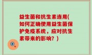 益生菌和抗生素连用(如何正确使用益生菌保护免疫系统，应对抗生素带来的影响？)