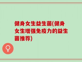 健身女生益生菌(健身女生增强免疫力的益生菌推荐)