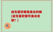 益生菌软糖是美白的嘛(益生菌软糖可美白皮肤？)