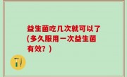 益生菌吃几次就可以了(多久服用一次益生菌有效？)