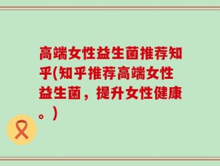 高端女性益生菌推荐知乎(知乎推荐高端女性益生菌，提升女性健康。)