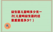 益生菌儿童喝多少克一次(儿童喝益生菌的适量重量是多少？)