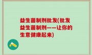 益生菌制剂批发(批发益生菌制剂——让你的生意健康起来)