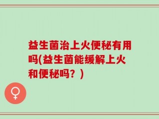益生菌治上火便秘有用吗(益生菌能缓解上火和便秘吗？)