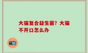 大猫复合益生菌？大猫不开口怎么办