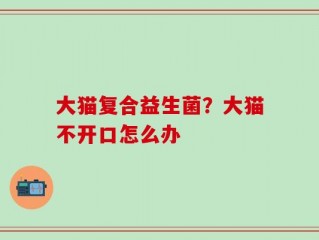 大猫复合益生菌？大猫不开口怎么办