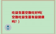 吃益生菌空腹吃好吗(空腹吃益生菌有益健康吗？)