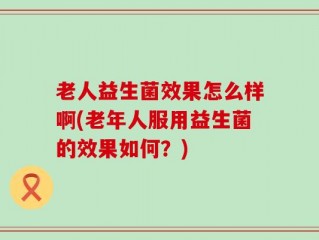 老人益生菌效果怎么样啊(老年人服用益生菌的效果如何？)