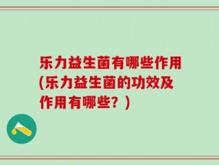 乐力益生菌有哪些作用(乐力益生菌的功效及作用有哪些？)