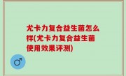 尤卡力复合益生菌怎么样(尤卡力复合益生菌使用效果评测)