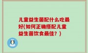 儿童益生菌配什么吃最好(如何正确搭配儿童益生菌饮食最佳？)