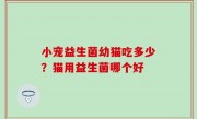 小宠益生菌幼猫吃多少？猫用益生菌哪个好