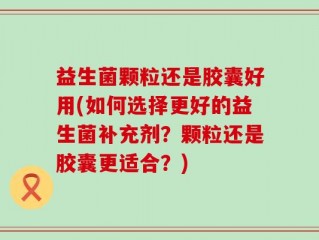 益生菌颗粒还是胶囊好用(如何选择更好的益生菌补充剂？颗粒还是胶囊更适合？)