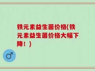 铁元素益生菌价格(铁元素益生菌价格大幅下降！)