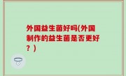 外国益生菌好吗(外国制作的益生菌是否更好？)