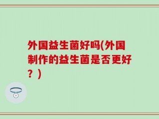 外国益生菌好吗(外国制作的益生菌是否更好？)