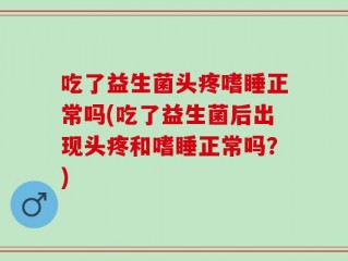 吃了益生菌头疼嗜睡正常吗(吃了益生菌后出现头疼和嗜睡正常吗？)