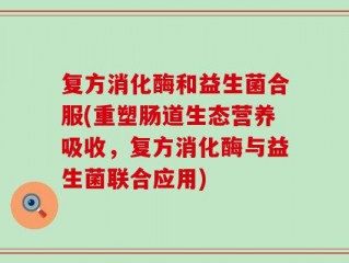 复方消化酶和益生菌合服(重塑肠道生态营养吸收，复方消化酶与益生菌联合应用)