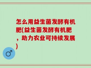 怎么用益生菌发酵有机肥(益生菌发酵有机肥，助力农业可持续发展)