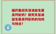 国药集团天目湖益生菌高钙驼奶？探究天目湖益生菌高钙驼奶的功效与特点？