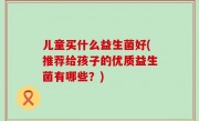 儿童买什么益生菌好(推荐给孩子的优质益生菌有哪些？)