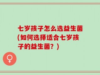 七岁孩子怎么选益生菌(如何选择适合七岁孩子的益生菌？)