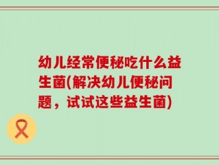 幼儿经常便秘吃什么益生菌(解决幼儿便秘问题，试试这些益生菌)