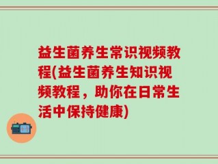 益生菌养生常识视频教程(益生菌养生知识视频教程，助你在日常生活中保持健康)