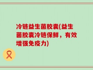 冷链益生菌胶囊(益生菌胶囊冷链保鲜，有效增强免疫力)
