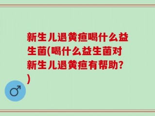 新生儿退黄疸喝什么益生菌(喝什么益生菌对新生儿退黄疸有帮助？)