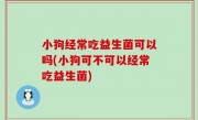 小狗经常吃益生菌可以吗(小狗可不可以经常吃益生菌)