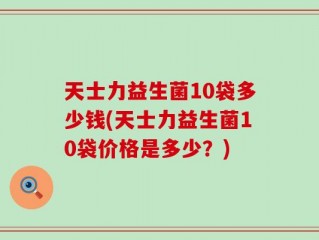 天士力益生菌10袋多少钱(天士力益生菌10袋价格是多少？)