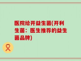 医院给开益生菌(开利生菌：医生推荐的益生菌品牌)