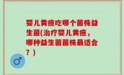 婴儿黄疸吃哪个菌株益生菌(治疗婴儿黄疸，哪种益生菌菌株最适合？)