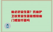 幽必舒益生菌？抗幽护卫肽胃益生菌能根除幽门螺旋杆菌吗