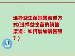 选择益生菌销售渠道方式(选择益生菌的销售渠道：如何增加销售额？)