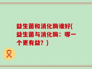 益生菌和消化酶谁好(益生菌与消化酶：哪一个更有益？)