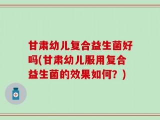 甘肃幼儿复合益生菌好吗(甘肃幼儿服用复合益生菌的效果如何？)