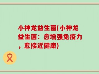 小神龙益生菌(小神龙益生菌：愈增强免疫力，愈接近健康)