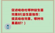 促进吸收吃哪种益生菌效果好(益生菌推荐：提高吸收效果，哪种效果最好？)